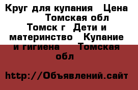 Круг для купания › Цена ­ 200 - Томская обл., Томск г. Дети и материнство » Купание и гигиена   . Томская обл.